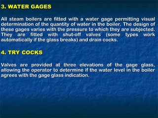 3. WATER GAGES
3. WATER GAGES
All steam boilers are fitted with a water gage permitting visual
All steam boilers are fitted with a water gage permitting visual
determination of the quantity of water in the boiler. The design of
determination of the quantity of water in the boiler. The design of
these gages varies with the pressure to which they are subjected.
these gages varies with the pressure to which they are subjected.
They are fitted with shut-off valves (some types work
They are fitted with shut-off valves (some types work
automatically if the glass breaks) and drain cocks.
automatically if the glass breaks) and drain cocks.
4. TRY COCKS
4. TRY COCKS
Valves are provided at three elevations of the gage glass,
Valves are provided at three elevations of the gage glass,
allowing the operator to determine if the water level in the boiler
allowing the operator to determine if the water level in the boiler
agrees with the gage glass indication.
agrees with the gage glass indication.
 