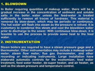 1. BLOWDOWN
1. BLOWDOWN
In Boiler requiring quantities of makeup water, there will be a
In Boiler requiring quantities of makeup water, there will be a
gradual increase in the concentration of sediment and soluble
gradual increase in the concentration of sediment and soluble
salts in the boiler water unless the feed-water is treated
salts in the boiler water unless the feed-water is treated
sufficiently to remove all traces of hardness. This material is
sufficiently to remove all traces of hardness. This material is
removed by blow-down, which may be periodic or continuous.
removed by blow-down, which may be periodic or continuous.
The hot water will flash into steam as the pressure is relived. It is
The hot water will flash into steam as the pressure is relived. It is
customary to condense this steam and cool the blowdown water
customary to condense this steam and cool the blowdown water
prior to discharge to the sewer. With continuous blow-down, it is
prior to discharge to the sewer. With continuous blow-down, it is
feasible to use the process to provide some heat to the feed
feasible to use the process to provide some heat to the feed
water.
water.
2. INSTRUMENTATION
2. INSTRUMENTATION
Steam boilers are required to have a steam pressure gage and a
Steam boilers are required to have a steam pressure gage and a
thermometer. Other instrumentation may include a makeup water
thermometer. Other instrumentation may include a makeup water
meter, steam flow meter, flue gas thermometer, and other
meter, steam flow meter, flue gas thermometer, and other
recording or indicating instruments. Large installation have
recording or indicating instruments. Large installation have
elaborate automatic controls for the economizer, feed water
elaborate automatic controls for the economizer, feed water
treatment, feed water heater, de-super heater, and air heater, as
treatment, feed water heater, de-super heater, and air heater, as
well as the steam pressure and temperature control.
well as the steam pressure and temperature control.
 