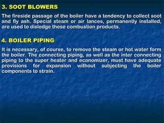 3. SOOT BLOWERS
3. SOOT BLOWERS
The fireside passage of the boiler have a tendency to collect soot
The fireside passage of the boiler have a tendency to collect soot
and fly ash. Special steam or air lances, permanently installed,
and fly ash. Special steam or air lances, permanently installed,
are used to dislodge these combustion products.
are used to dislodge these combustion products.
4. BOILER PIPING
4. BOILER PIPING
It is necessary, of course, to remove the steam or hot water form
It is necessary, of course, to remove the steam or hot water form
the boiler. The connecting piping, as well as the inter connecting
the boiler. The connecting piping, as well as the inter connecting
piping to the super heater and economizer, must have adequate
piping to the super heater and economizer, must have adequate
provisions for expansion without subjecting the boiler
provisions for expansion without subjecting the boiler
components to strain.
components to strain.
 