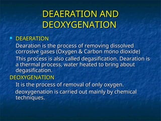 DEAERATION AND
DEAERATION AND
DEOXYGENATION
DEOXYGENATION
 DEAERATION
DEAERATION
Dearation is the process of removing dissolved
Dearation is the process of removing dissolved
corrosive gases (Oxygen & Carbon mono dioxide)
corrosive gases (Oxygen & Carbon mono dioxide)
This process is also called degasification. Dearation is
This process is also called degasification. Dearation is
a thermal process, water heated to bring about
a thermal process, water heated to bring about
degasification.
degasification.
DEOXYGENATION
DEOXYGENATION
It is the process of removal of only oxygen.
It is the process of removal of only oxygen.
deoxygenation is carried out mainly by chemical
deoxygenation is carried out mainly by chemical
techniques.
techniques.
 