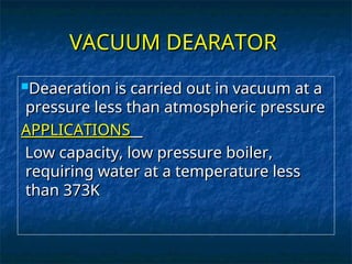 VACUUM DEARATOR
VACUUM DEARATOR
Deaeration is carried out in vacuum at a
Deaeration is carried out in vacuum at a
pressure less than atmospheric pressure
pressure less than atmospheric pressure
APPLICATIONS
APPLICATIONS
Low capacity, low pressure boiler,
Low capacity, low pressure boiler,
requiring water at a temperature less
requiring water at a temperature less
than 373K
than 373K
 