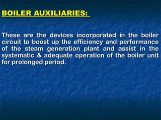 BOILER AUXILIARIES:
BOILER AUXILIARIES:
These are the devices incorporated in the boiler
These are the devices incorporated in the boiler
circuit to boost up the efficiency and performance
circuit to boost up the efficiency and performance
of the steam generation plant and assist in the
of the steam generation plant and assist in the
systematic & adequate operation of the boiler unit
systematic & adequate operation of the boiler unit
for prolonged period.
for prolonged period.
 