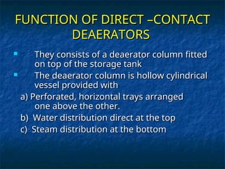 FUNCTION OF DIRECT –CONTACT
FUNCTION OF DIRECT –CONTACT
DEAERATORS
DEAERATORS
 They consists of a deaerator column fitted
They consists of a deaerator column fitted
on top of the storage tank
on top of the storage tank
 The deaerator column is hollow cylindrical
The deaerator column is hollow cylindrical
vessel provided with
vessel provided with
a) Perforated, horizontal trays arranged
a) Perforated, horizontal trays arranged
one above the other.
one above the other.
b) Water distribution direct at the top
b) Water distribution direct at the top
c) Steam distribution at the bottom
c) Steam distribution at the bottom
 
