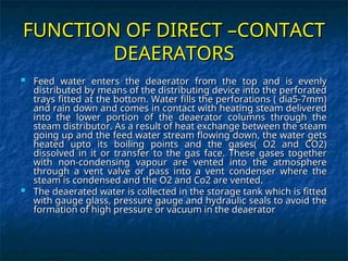 FUNCTION OF DIRECT –CONTACT
FUNCTION OF DIRECT –CONTACT
DEAERATORS
DEAERATORS
 Feed water enters the deaerator from the top and is evenly
Feed water enters the deaerator from the top and is evenly
distributed by means of the distributing device into the perforated
distributed by means of the distributing device into the perforated
trays fitted at the bottom. Water fills the perforations ( dia5-7mm)
trays fitted at the bottom. Water fills the perforations ( dia5-7mm)
and rain down and comes in contact with heating steam delivered
and rain down and comes in contact with heating steam delivered
into the lower portion of the deaerator columns through the
into the lower portion of the deaerator columns through the
steam distributor. As a result of heat exchange between the steam
steam distributor. As a result of heat exchange between the steam
going up and the feed water stream flowing down, the water gets
going up and the feed water stream flowing down, the water gets
heated upto its boiling points and the gases( O2 and CO2)
heated upto its boiling points and the gases( O2 and CO2)
dissolved in it or transfer to the gas face. These gases together
dissolved in it or transfer to the gas face. These gases together
with non-condensing vapour are vented into the atmosphere
with non-condensing vapour are vented into the atmosphere
through a vent valve or pass into a vent condenser where the
through a vent valve or pass into a vent condenser where the
steam is condensed and the O2 and Co2 are vented.
steam is condensed and the O2 and Co2 are vented.
 The deaerated water is collected in the storage tank which is fitted
The deaerated water is collected in the storage tank which is fitted
with gauge glass, pressure gauge and hydraulic seals to avoid the
with gauge glass, pressure gauge and hydraulic seals to avoid the
formation of high pressure or vacuum in the deaerator
formation of high pressure or vacuum in the deaerator
 