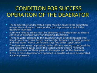 CONDITION FOR SUCCESS
CONDITION FOR SUCCESS
OPERATION OF THE DEAERATOR
OPERATION OF THE DEAERATOR
 The temperature of deaerated water must be equal to the saturation
The temperature of deaerated water must be equal to the saturation
temperature of water corresponding to the pressure at which the
temperature of water corresponding to the pressure at which the
deaerator operates.
deaerator operates.
 Sufficient heating steam must be delivered to the deaerator to ensure
Sufficient heating steam must be delivered to the deaerator to ensure
continuous boiling of water undergoing deaeration.
continuous boiling of water undergoing deaeration.
 The feed water charged to the deaerator must be disintegrated into
The feed water charged to the deaerator must be disintegrated into
fine droplets to ensure better heat transfer between the heating steam
fine droplets to ensure better heat transfer between the heating steam
and feed water. Hence perforated trays find widest application.
and feed water. Hence perforated trays find widest application.
 The deaerator must be provided with sufficient venting to purge all the
The deaerator must be provided with sufficient venting to purge all the
non-condensing gases out of the system and to ensure minimum
non-condensing gases out of the system and to ensure minimum
partial pressures of these gases in the upper part of the deaerator.
partial pressures of these gases in the upper part of the deaerator.
 If two or more deaerator are operated in parallel, all must be operated
If two or more deaerator are operated in parallel, all must be operated
at same pressure.
at same pressure.
 