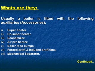 Whats are they:
Whats are they:
Usually a boiler is fitted with the following
Usually a boiler is fitted with the following
auxiliaries (Accessories):
auxiliaries (Accessories):
i)
i) Super heater.
Super heater.
ii)
ii) De-super heater.
De-super heater.
iii)
iii) Economizer.
Economizer.
iv)
iv) Air pre heater.
Air pre heater.
v)
v) Boiler feed pumps.
Boiler feed pumps.
vi)
vi) Forced draft & induced draft fans.
Forced draft & induced draft fans.
vii)
vii) Mechanical Separator.
Mechanical Separator.
Continued..
Continued..
 