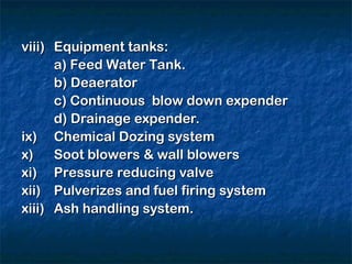 viii)
viii) Equipment tanks:
Equipment tanks:
a) Feed Water Tank.
a) Feed Water Tank.
b) Deaerator
b) Deaerator
c) Continuous blow down expender
c) Continuous blow down expender
d) Drainage expender.
d) Drainage expender.
ix)
ix) Chemical Dozing system
Chemical Dozing system
x)
x) Soot blowers & wall blowers
Soot blowers & wall blowers
xi)
xi) Pressure reducing valve
Pressure reducing valve
xii)
xii) Pulverizes and fuel firing system
Pulverizes and fuel firing system
xiii)
xiii) Ash handling system.
Ash handling system.
 