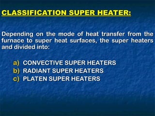CLASSIFICATION SUPER HEATER:
CLASSIFICATION SUPER HEATER:
Depending on the mode of heat transfer from the
Depending on the mode of heat transfer from the
furnace to super heat surfaces, the super heaters
furnace to super heat surfaces, the super heaters
and divided into:
and divided into:
a)
a) CONVECTIVE SUPER HEATERS
CONVECTIVE SUPER HEATERS
b)
b) RADIANT SUPER HEATERS
RADIANT SUPER HEATERS
c)
c) PLATEN SUPER HEATERS
PLATEN SUPER HEATERS
 