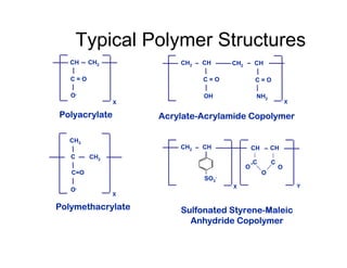 CH3
O-
Polymethacrylate
X
C CH2
C=O
CH
O-
CH2
Polyacrylate
C = O
X
CH2
OH
CH
Acrylate-Acrylamide Copolymer
CH2
NH2
CH
X
C = O
C = O
CH2
SO3
-
CH
Sulfonated Styrene-Maleic
Anhydride Copolymer
CH CH
C
X Y
C =
O
O
O
=
Typical Polymer Structures
 