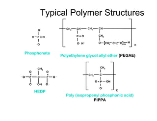 O-
O-
Phosphonate
P = O
Poly (isopropenyl phosphonic acid)
PIPPA
O P
C
CH3
OH
X
O-
CH2
=
R
HEDP
P
- O
O
C P
CH3
OH
O
O -
- O
O -
=
=
Polyethylene glycol allyl ether (PEGAE)
CH2 CH
C = O
O- H+
CH2 CH
CH2
O [CH2 CH2 O]m
H
n
Typical Polymer Structures
 