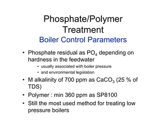 Phosphate/Polymer
Treatment
Boiler Control Parameters
• Phosphate residual as PO4 depending on
hardness in the feedwater
• usually associated with boiler pressure
• and environmental legislation
• M alkalinity of 700 ppm as CaCO3 (25 % of
TDS)
• Polymer : min 360 ppm as SP8100
• Still the most used method for treating low
pressure boilers
 