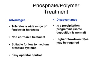 Phosphate/Polymer
Treatment
• Disadvantages
• Is a precipitation
programme (some
deposition is normal)
• Higher blowdown rates
may be required
Advantages
• Tolerates a wide range of
feedwater hardness
• Non corrosive treatment
• Suitable for low to medium
pressure systems
• Easy operator control
 