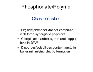 Phosphonate/Polymer
Characteristics
• Organic phosphor donors combined
with three synergistic polymers
• Complexes hardness, iron and copper
ions in BFW
• Disperses/solubilises contaminants in
boiler minimising sludge formation
 
