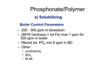 Phosphonate/Polymer
– 200 - 300 ppm in blowdown
– (BFW hardness + tot Fe) max 1 ppm for
300 ppm in boiler
– filtered tot. PO4 min 6 ppm in BD
– Other :
• conductivity
• SiO2
• M-alk
a) Solubilising
Boiler Control Parameters
 