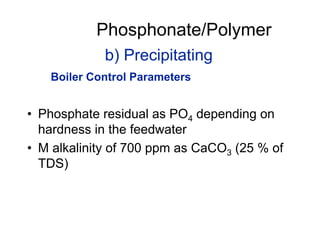 b) Precipitating
• Phosphate residual as PO4 depending on
hardness in the feedwater
• M alkalinity of 700 ppm as CaCO3 (25 % of
TDS)
Phosphonate/Polymer
Boiler Control Parameters
 