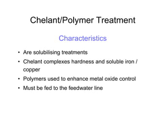 Chelant/Polymer Treatment
Characteristics
• Are solubilising treatments
• Chelant complexes hardness and soluble iron /
copper
• Polymers used to enhance metal oxide control
• Must be fed to the feedwater line
 
