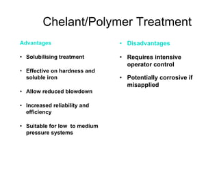 Chelant/Polymer Treatment
• Disadvantages
• Requires intensive
operator control
• Potentially corrosive if
misapplied
Advantages
• Solubilising treatment
• Effective on hardness and
soluble iron
• Allow reduced blowdown
• Increased reliability and
efficiency
• Suitable for low to medium
pressure systems
 