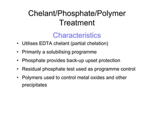 Chelant/Phosphate/Polymer
Treatment
Characteristics
• Utilises EDTA chelant (partial chelation)
• Primarily a solubilising programme
• Phosphate provides back-up upset protection
• Residual phosphate test used as programme control
• Polymers used to control metal oxides and other
precipitates
 