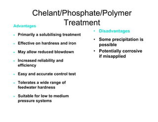 Chelant/Phosphate/Polymer
Treatment
• Disadvantages
• Some precipitation is
possible
• Potentially corrosive
if misapplied
Advantages
• Primarily a solubilising treatment
• Effective on hardness and iron
• May allow reduced blowdown
• Increased reliability and
efficiency
• Easy and accurate control test
• Tolerates a wide range of
feedwater hardness
• Suitable for low to medium
pressure systems
 