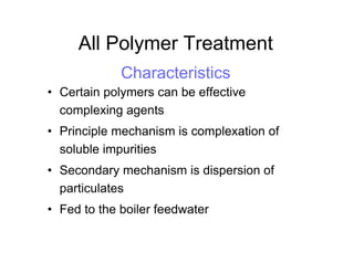 All Polymer Treatment
Characteristics
• Certain polymers can be effective
complexing agents
• Principle mechanism is complexation of
soluble impurities
• Secondary mechanism is dispersion of
particulates
• Fed to the boiler feedwater
 