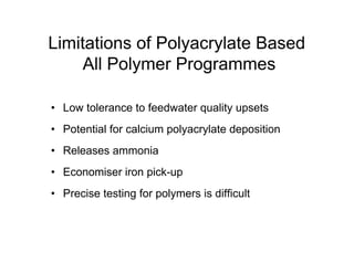 Limitations of Polyacrylate Based
All Polymer Programmes
• Low tolerance to feedwater quality upsets
• Potential for calcium polyacrylate deposition
• Releases ammonia
• Economiser iron pick-up
• Precise testing for polymers is difficult
 