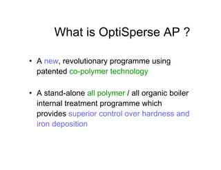 What is OptiSperse AP ?
• A new, revolutionary programme using
patented co-polymer technology
• A stand-alone all polymer / all organic boiler
internal treatment programme which
provides superior control over hardness and
iron deposition
 