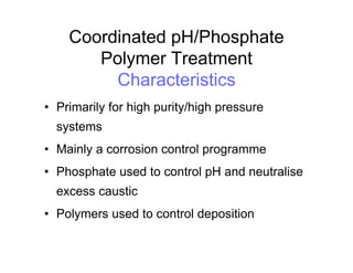 Coordinated pH/Phosphate
Polymer Treatment
Characteristics
• Primarily for high purity/high pressure
systems
• Mainly a corrosion control programme
• Phosphate used to control pH and neutralise
excess caustic
• Polymers used to control deposition
 