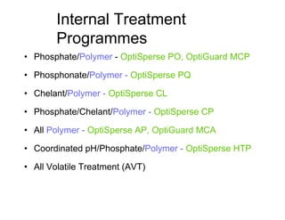 Internal Treatment
Programmes
• Phosphate/Polymer - OptiSperse PO, OptiGuard MCP
• Phosphonate/Polymer - OptiSperse PQ
• Chelant/Polymer - OptiSperse CL
• Phosphate/Chelant/Polymer - OptiSperse CP
• All Polymer - OptiSperse AP, OptiGuard MCA
• Coordinated pH/Phosphate/Polymer - OptiSperse HTP
• All Volatile Treatment (AVT)
 