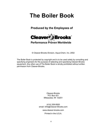 Produced by the Employees of
© Cleaver-Brooks Division, Aqua-Chem, Inc. 2002
The Boiler Book is protected by copyright and is to be used solely by consulting and
specifying engineers for the purpose of selecting and specifying Cleaver-Brooks
equipment. Any other use of The Boiler Book is strictly prohibited without written
permission from Cleaver-Brooks.
Cleaver-Brooks
P.O. Box 421
Milwaukee, WI 53201
(414) 359-0600
email: Iinfo@Cleaver-Brooks.com
www.cleaver-brooks.com
Printed in the U.S.A.
The Boiler Book
iii
Performance Proven Worldwide
 