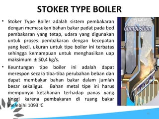 STOKER TYPE BOILER
• Stoker Type Boiler adalah sistem pembakaran
dengan memasukan bahan bakar padat pada bed
pembakaran yang tetap, udara yang digunakan
untuk proses pembakaran dengan kecepatan
yang kecil, ukuran untuk tipe boiler ini terbatas
sehingga kemampuan untuk menghasilkan uap
maksimum ± 50,4 kg/s.
• Keuntungan tipe boiler ini adalah dapat
merespon secara tiba-tiba perubahan beban dan
dapat membakar bahan bakar dalam jumlah
besar sekaligus. Bahan metal tipe ini harus
mempunyai ketahanan terhadap panas yang
tinggi karena pembakaran di ruang bakar
melebihi 1093 o
C
10
 