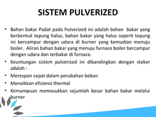 SISTEM PULVERIZED
• Bahan bakar Padat pada Pulverized ini adalah bahan bakar yang
berbentuk tepung halus, bahan bakar yang halus seperti tepung
ini bercampur dengan udara di burner yang kemudian menuju
boiler. Aliran bahan bakar yang menuju furnace boiler bercampur
dengan udara dan terbakar di furnace.
• Keuntungan sistem pulverized ini dibandingkan dengan stoker
adalah :
• Merespon cepat dalam perubahan beban
• Menaikkan efisiensi thermal
• Kemampuan memasukkan sejumlah besar bahan bakar melalui
burner
11
 