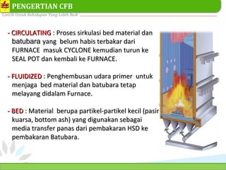 PT. PLN (PERSERO) SEKTOR PEMBANGKITAN TARAHAN
Listrik Untuk Kehidupan Yang Lebih Baik
14
PENGERTIAN CFB
- CIRCULATING- CIRCULATING : Proses sirkulasi bed material danProses sirkulasi bed material dan
batubarabatubara yang belum habis terbakar dariyang belum habis terbakar dari
FURNACE masuk CYCLONE kemudian turun keFURNACE masuk CYCLONE kemudian turun ke
SEAL POT dan kembali ke FURNACE.SEAL POT dan kembali ke FURNACE.
- FLUIDIZED- FLUIDIZED : Penghembusan udara primer untuk: Penghembusan udara primer untuk
menjaga bed material dan batubara tetapmenjaga bed material dan batubara tetap
melayang didalam Furnace.melayang didalam Furnace.
- BED- BED : Material berupa partikel-partikel kecil (pasir: Material berupa partikel-partikel kecil (pasir
kuarsa, bottom ash) yang digunakan sebagaikuarsa, bottom ash) yang digunakan sebagai
media transfer panas dari pembakaran HSD kemedia transfer panas dari pembakaran HSD ke
pembakaran Batubara.pembakaran Batubara.
 