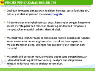 PT. PLN (PERSERO) SEKTOR PEMBANGKITAN TARAHAN
Listrik Untuk Kehidupan Yang Lebih Baik
18
PROSES PEMBAKARAN BOILER CFB
 Coal dan limestone dimasukkan ke dalam Furnace, serta fluidizing air /Coal dan limestone dimasukkan ke dalam Furnace, serta fluidizing air /
primary air dari air plenum melaluiprimary air dari air plenum melalui nozzle gratenozzle grate..
 Aliran turbulen menyebabkan coal cepat bercampur dengan limestoneAliran turbulen menyebabkan coal cepat bercampur dengan limestone
secara merata pada bed material. Fluidizing air dan bed temperatursecara merata pada bed material. Fluidizing air dan bed temperatur
menyebabkan material terbakar dan sirkulasi.menyebabkan material terbakar dan sirkulasi.
 Material yang telah terbakar semakin lama naik ke bagian atas furnaceMaterial yang telah terbakar semakin lama naik ke bagian atas furnace
karena massanya berkurang kemudian masuk cyclone separatorkarena massanya berkurang kemudian masuk cyclone separator
melalui transition piece, sehingga flue gas dan fly ash terpisah darimelalui transition piece, sehingga flue gas dan fly ash terpisah dari
material.material.
 Material solid berputar menuju cyclone outlet cone dengan bantuanMaterial solid berputar menuju cyclone outlet cone dengan bantuan
udara dari fudara dari flluidizing air blower menuju seal pot dan diinjeksikanuidizing air blower menuju seal pot dan diinjeksikan
kembali ke furnace melalui seal pot return duct.kembali ke furnace melalui seal pot return duct.
 