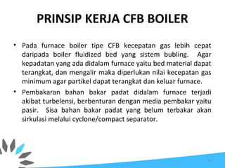 PRINSIP KERJA CFB BOILER
• Pada furnace boiler tipe CFB kecepatan gas lebih cepat
daripada boiler fluidized bed yang sistem bubling. Agar
kepadatan yang ada didalam furnace yaitu bed material dapat
terangkat, dan mengalir maka diperlukan nilai kecepatan gas
minimum agar partikel dapat terangkat dan keluar furnace.
• Pembakaran bahan bakar padat didalam furnace terjadi
akibat turbelensi, berbenturan dengan media pembakar yaitu
pasir. Sisa bahan bakar padat yang belum terbakar akan
sirkulasi melalui cyclone/compact separator.
26
 