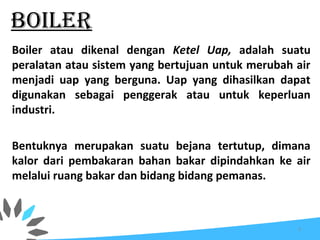BOILER
Boiler atau dikenal dengan Ketel Uap, adalah suatu
peralatan atau sistem yang bertujuan untuk merubah air
menjadi uap yang berguna. Uap yang dihasilkan dapat
digunakan sebagai penggerak atau untuk keperluan
industri.
Bentuknya merupakan suatu bejana tertutup, dimana
kalor dari pembakaran bahan bakar dipindahkan ke air
melalui ruang bakar dan bidang bidang pemanas.
3
 