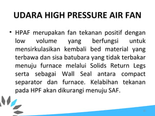 UDARA HIGH PRESSURE AIR FAN
• HPAF merupakan fan tekanan positif dengan
low volume yang berfungsi untuk
mensirkulasikan kembali bed material yang
terbawa dan sisa batubara yang tidak terbakar
menuju furnace melalui Solids Return Legs
serta sebagai Wall Seal antara compact
separator dan furnace. Kelabihan tekanan
pada HPF akan dikurangi menuju SAF.
32
 