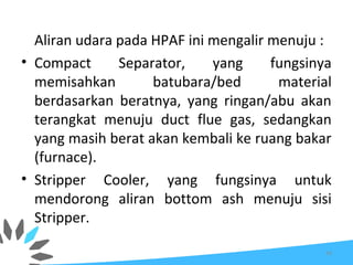 Aliran udara pada HPAF ini mengalir menuju :
• Compact Separator, yang fungsinya
memisahkan batubara/bed material
berdasarkan beratnya, yang ringan/abu akan
terangkat menuju duct flue gas, sedangkan
yang masih berat akan kembali ke ruang bakar
(furnace).
• Stripper Cooler, yang fungsinya untuk
mendorong aliran bottom ash menuju sisi
Stripper.
34
 