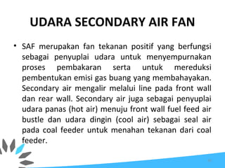UDARA SECONDARY AIR FAN
• SAF merupakan fan tekanan positif yang berfungsi
sebagai penyuplai udara untuk menyempurnakan
proses pembakaran serta untuk mereduksi
pembentukan emisi gas buang yang membahayakan.
Secondary air mengalir melalui line pada front wall
dan rear wall. Secondary air juga sebagai penyuplai
udara panas (hot air) menuju front wall fuel feed air
bustle dan udara dingin (cool air) sebagai seal air
pada coal feeder untuk menahan tekanan dari coal
feeder.
35
 