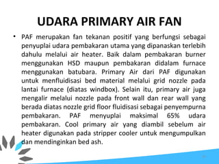 UDARA PRIMARY AIR FAN
• PAF merupakan fan tekanan positif yang berfungsi sebagai
penyuplai udara pembakaran utama yang dipanaskan terlebih
dahulu melalui air heater. Baik dalam pembakaran burner
menggunakan HSD maupun pembakaran didalam furnace
menggunakan batubara. Primary Air dari PAF digunakan
untuk menfluidisasi bed material melalui grid nozzle pada
lantai furnace (diatas windbox). Selain itu, primary air juga
mengalir melalui nozzle pada front wall dan rear wall yang
berada diatas nozzle grid floor fluidisasi sebagai penyempurna
pembakaran. PAF menyuplai maksimal 65% udara
pembakaran. Cool primary air yang diambil sebelum air
heater digunakan pada stripper cooler untuk mengumpulkan
dan mendinginkan bed ash.
37
 