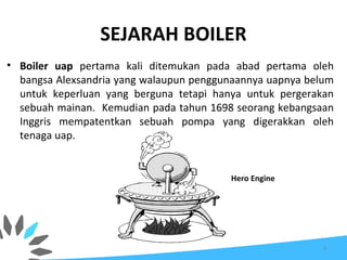 SEJARAH BOILER
• Boiler uap pertama kali ditemukan pada abad pertama oleh
bangsa Alexsandria yang walaupun penggunaannya uapnya belum
untuk keperluan yang berguna tetapi hanya untuk pergerakan
sebuah mainan. Kemudian pada tahun 1698 seorang kebangsaan
Inggris mempatentkan sebuah pompa yang digerakkan oleh
tenaga uap.
Hero Engine
4
 
