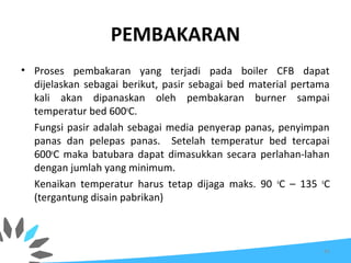 PEMBAKARAN
• Proses pembakaran yang terjadi pada boiler CFB dapat
dijelaskan sebagai berikut, pasir sebagai bed material pertama
kali akan dipanaskan oleh pembakaran burner sampai
temperatur bed 600o
C.
Fungsi pasir adalah sebagai media penyerap panas, penyimpan
panas dan pelepas panas. Setelah temperatur bed tercapai
600o
C maka batubara dapat dimasukkan secara perlahan-lahan
dengan jumlah yang minimum.
Kenaikan temperatur harus tetap dijaga maks. 90 o
C – 135 o
C
(tergantung disain pabrikan)
41
 