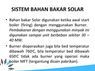 SISTEM BAHAN BAKAR SOLAR
• Bahan bakar Solar digunakan ketika awal start
boiler (firing) dengan menggunakan Burner.
Pembakaran dengan menggunakan minyak ini
digunakan sampai unit berbeban sekitar 30 –
40 MW.
• Burner dioperasikan juga bila bed temperatur
dibawah 760o
C, bila temperatur bed dibawah
650o
C tidak ada burner yang operasi maka
boiler MFT (tergantung disain pabrikan).
44
 