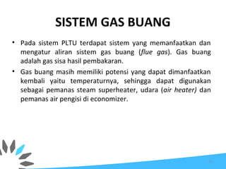 SISTEM GAS BUANG
• Pada sistem PLTU terdapat sistem yang memanfaatkan dan
mengatur aliran sistem gas buang (flue gas). Gas buang
adalah gas sisa hasil pembakaran.
• Gas buang masih memiliki potensi yang dapat dimanfaatkan
kembali yaitu temperaturnya, sehingga dapat digunakan
sebagai pemanas steam superheater, udara (air heater) dan
pemanas air pengisi di economizer.
52
 