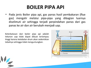 BOILER PIPA API
• Pada jenis Boiler pipa api, gas panas hasil pembakaran (flue
gas) mengalir melalui pipa-pipa yang dibagian luarnya
diselimuti air sehingga terjadi perpindahan panas dari gas
panas ke air dan air berubah menjadi uap.
Keterbatasan dari boiler pipa api adalah
tekanan uap tidak dapat dibuat terlampau
tinggi karena ketebalan drum akan sedemikian
tebalnya sehingga tidak menguntungkan.
6
 