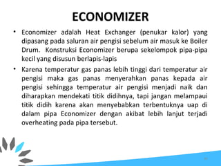 ECONOMIZER
• Economizer adalah Heat Exchanger (penukar kalor) yang
dipasang pada saluran air pengisi sebelum air masuk ke Boiler
Drum. Konstruksi Economizer berupa sekelompok pipa-pipa
kecil yang disusun berlapis-lapis
• Karena temperatur gas panas lebih tinggi dari temperatur air
pengisi maka gas panas menyerahkan panas kepada air
pengisi sehingga temperatur air pengisi menjadi naik dan
diharapkan mendekati titik didihnya, tapi jangan melampaui
titik didih karena akan menyebabkan terbentuknya uap di
dalam pipa Economizer dengan akibat lebih lanjut terjadi
overheating pada pipa tersebut.
64
 