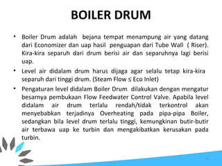 BOILER DRUM
• Boiler Drum adalah bejana tempat menampung air yang datang
dari Economizer dan uap hasil penguapan dari Tube Wall ( Riser).
Kira-kira separuh dari drum berisi air dan separuhnya lagi berisi
uap.
• Level air didalam drum harus dijaga agar selalu tetap kira-kira
separuh dari tinggi drum. (Steam Flow ≤ Eco Inlet)
• Pengaturan level didalam Boiler Drum dilakukan dengan mengatur
besarnya pembukaan Flow Feedwater Control Valve. Apabila level
didalam air drum terlalu rendah/tidak terkontrol akan
menyebabkan terjadinya Overheating pada pipa-pipa Boiler,
sedangkan bila level drum terlalu tinggi, kemungkinan butir-butir
air terbawa uap ke turbin dan mengakibatkan kerusakan pada
turbin.
65
 