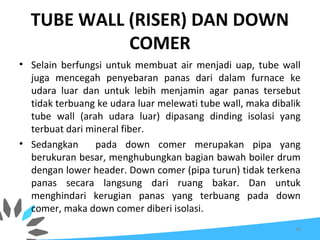 TUBE WALL (RISER) DAN DOWN
COMER
• Selain berfungsi untuk membuat air menjadi uap, tube wall
juga mencegah penyebaran panas dari dalam furnace ke
udara luar dan untuk lebih menjamin agar panas tersebut
tidak terbuang ke udara luar melewati tube wall, maka dibalik
tube wall (arah udara luar) dipasang dinding isolasi yang
terbuat dari mineral fiber.
• Sedangkan pada down comer merupakan pipa yang
berukuran besar, menghubungkan bagian bawah boiler drum
dengan lower header. Down comer (pipa turun) tidak terkena
panas secara langsung dari ruang bakar. Dan untuk
menghindari kerugian panas yang terbuang pada down
comer, maka down comer diberi isolasi.
66
 