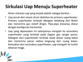 Sirkulasi Uap Menuju Superheater
Aliran sirkulasi uap yang terjadi adalah sebagai berikut :
• Uap jenuh dari steam drum dialirkan ke primary superheater.
Primary superheater terletak dibagian belakang dari Boiler
dan menerima gas relatif dingin. Pipa-pipa biasanya diatur
dengan konfigurasi horizontal.
• Uap yang dipanaskan ini selanjutnya mengalir ke secondary
superheater yang terletak pada bagian gas sangat panas.
Sebagian dari superheater terletak tepat diatas ruang bakar
dan menerima panas radiasi langsung dari ruang bakar.
Kemudian dari secondary superheater, uap mengalir ke turbin
tekanan tinggi.
67
 