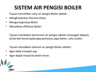 SISTEM AIR PENGISI BOILER
Tujuan menaikkan suhu air pengisi Boiler adalah :
• Menghindarkan thermal stress
• Mengurangi kerja Boiler
• Menaikkan effisiensi Boiler.
Tujuan menaikkan kemurnian air pengisi adalah mencegah deposit,
kerak dan korosi pada pipa pemanas, pipa boiler, suhu turbin.
Tujuan menaikkan tekanan air pengisi Boiler adalah :
• Agar tidak menjadi uap
• Agar dapat masuk ke boiler drum.
70
 