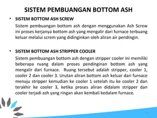 SISTEM PEMBUANGAN BOTTOM ASH
• SISTEM BOTTOM ASH SCREW
Sistem pembuangan bottom ash dengan menggunakan Ash Screw
ini proses kerjanya bottom ash yang mengalir dari furnace terbuang
keluar melalui screm yang didinginkan oleh aliran air pendingin.
• SISTEM BOTTOM ASH STRIPPER COOLER
Sistem pembuangan bottom ash dengan stripper cooler ini memiliki
beberapa ruang dalam proses pendinginan bottom ash yang
mengalir dari furnace. Ruang tersebut adalah stripper, cooler 1,
cooler 2 dan cooler 3. Urutan aliran bottom ash keluar dari furnace
menuju stripper kemudian ke cooler 1 setelah itu ke cooler 2 dan
terakhir ke cooler 3, ketika proses aliran didalam stripper dan
cooler terjadi ash yang ringan akan kembali kedalam furnace.
75
 